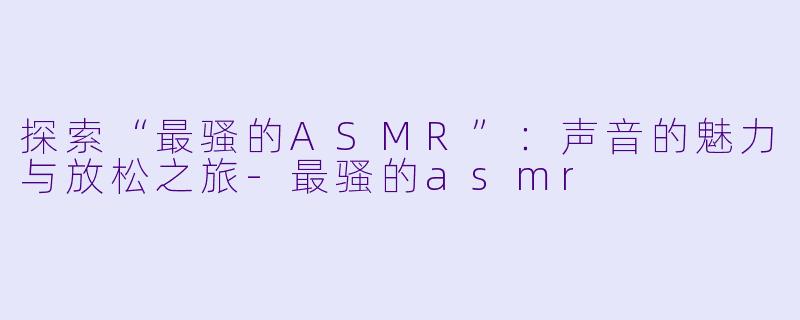 探索“最骚的ASMR”：声音的魅力与放松之旅-最骚的asmr