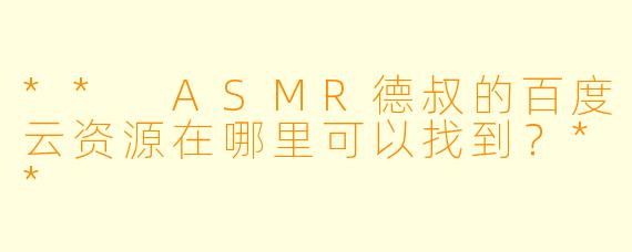 ** ASMR德叔的百度云资源在哪里可以找到？**