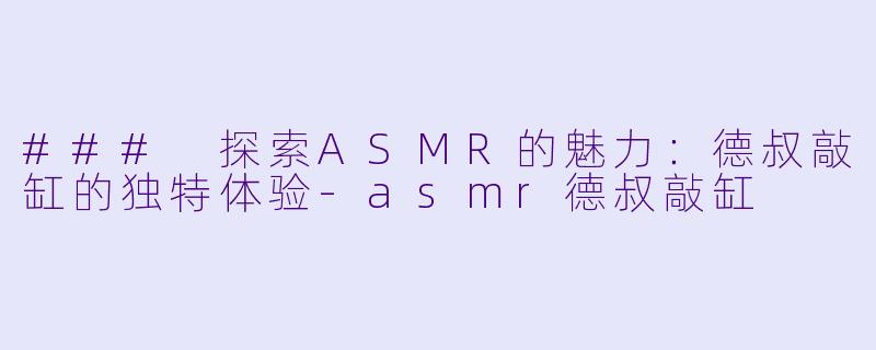 ### 探索ASMR的魅力：德叔敲缸的独特体验-asmr德叔敲缸