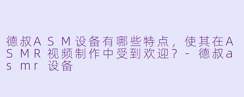 德叔ASM设备有哪些特点,使其在ASMR视频制作中受到欢迎?