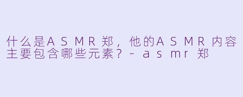 什么是ASMR郑,他的ASMR内容主要包含哪些元素?