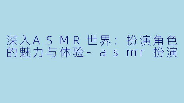深入ASMR世界：扮演角色的魅力与体验-asmr扮演