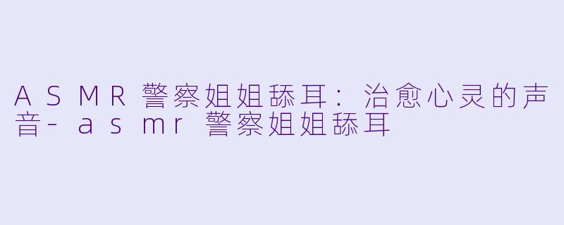 ASMR警察姐姐舔耳：治愈心灵的声音-asmr警察姐姐舔耳