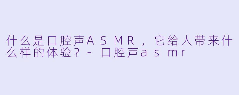 什么是口腔声ASMR,它给人带来什么样的体验?