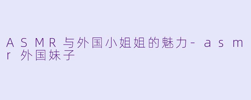 ASMR与外国小姐姐的魅力-asmr外国妹子