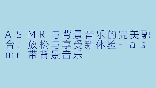 ASMR与背景音乐的完美融合：放松与享受新体验-asmr带背景音乐