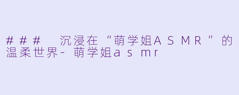 ### 沉浸在“萌学姐ASMR”的温柔世界-萌学姐asmr