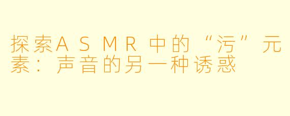 探索ASMR中的“污”元素：声音的另一种诱惑
