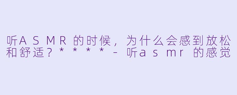 听ASMR的时候,为什么会感到放松和舒适?****