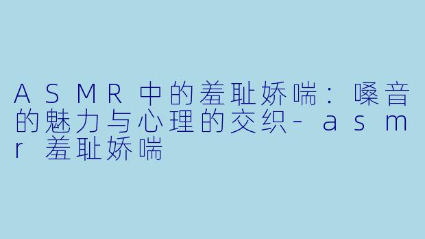 ASMR中的羞耻娇喘：嗓音的魅力与心理的交织-asmr羞耻娇喘
