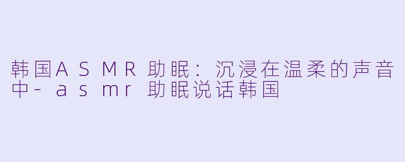 韩国ASMR助眠：沉浸在温柔的声音中-asmr助眠说话韩国