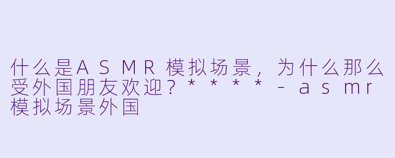 什么是ASMR模拟场景,为什么那么受外国朋友欢迎?****