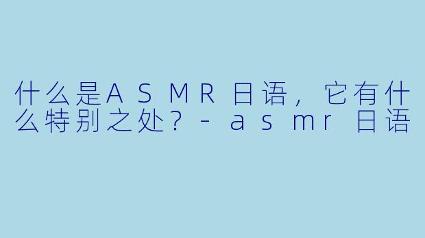 什么是ASMR日语,它有什么特别之处?
