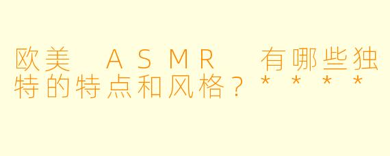欧美 ASMR 有哪些独特的特点和风格?****