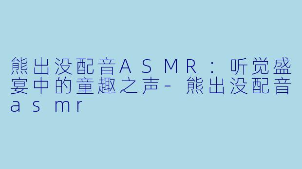 熊出没配音ASMR：听觉盛宴中的童趣之声-熊出没配音asmr