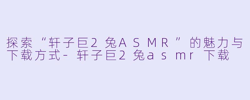 探索“轩子巨2兔ASMR”的魅力与下载方式-轩子巨2兔asmr下载