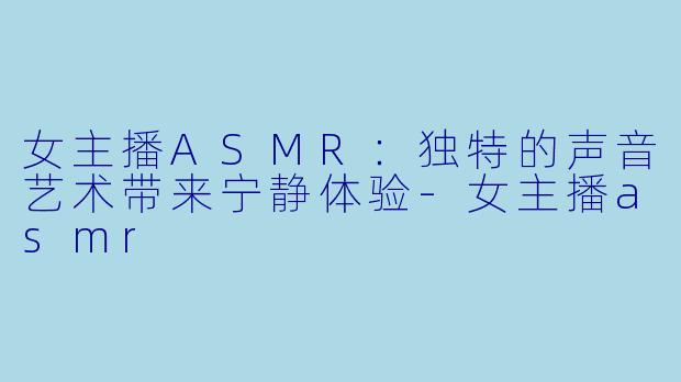 女主播ASMR：独特的声音艺术带来宁静体验-女主播asmr