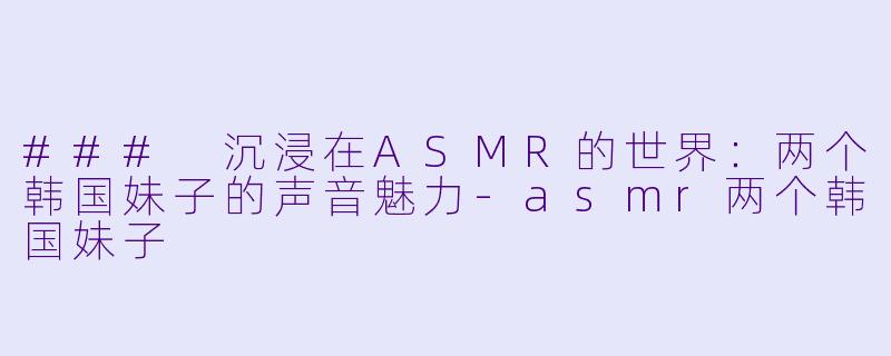 ### 沉浸在ASMR的世界：两个韩国妹子的声音魅力-asmr两个韩国妹子