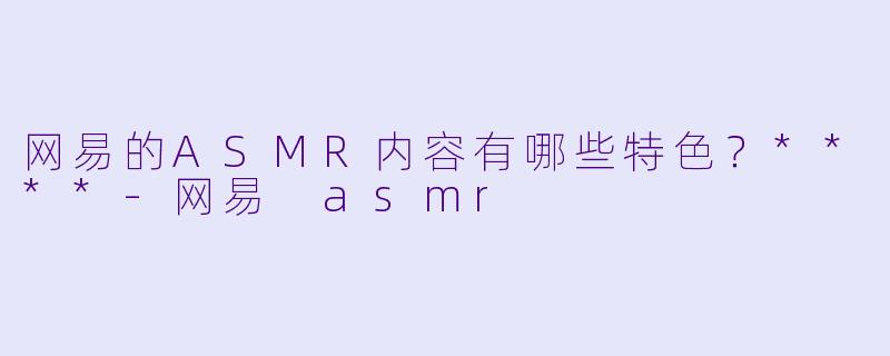 网易的ASMR内容有哪些特色？****