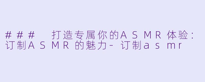 ### 打造专属你的ASMR体验：订制ASMR的魅力-订制asmr