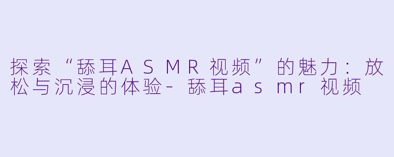 探索“舔耳ASMR视频”的魅力：放松与沉浸的体验-舔耳asmr视频