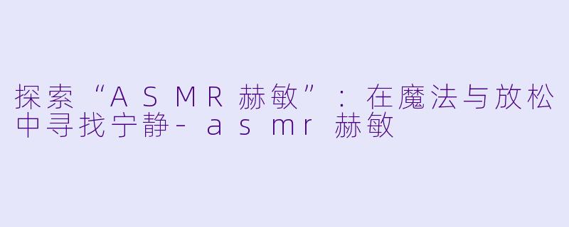 探索“ASMR赫敏”：在魔法与放松中寻找宁静-asmr赫敏