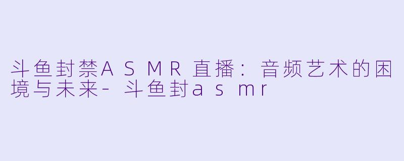 斗鱼封禁ASMR直播：音频艺术的困境与未来-斗鱼封asmr