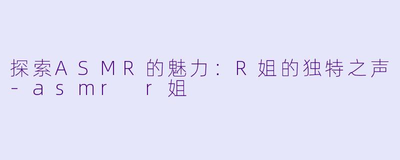 探索ASMR的魅力：R姐的独特之声-asmr r姐
