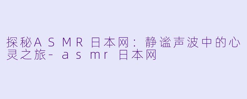 探秘ASMR日本网：静谧声波中的心灵之旅-asmr日本网