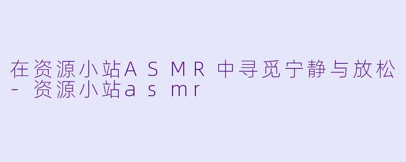 在资源小站ASMR中寻觅宁静与放松-资源小站asmr