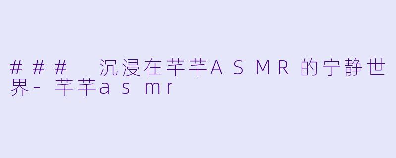 ### 沉浸在芊芊ASMR的宁静世界-芊芊asmr
