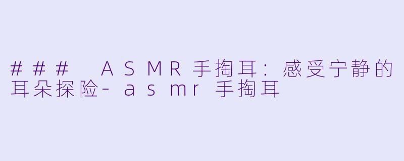 ### ASMR手掏耳：感受宁静的耳朵探险-asmr手掏耳