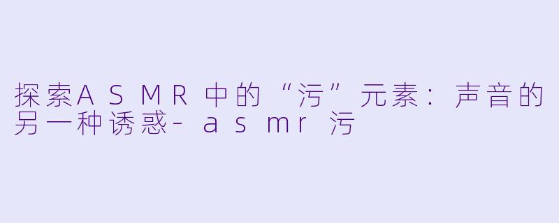 探索ASMR中的“污”元素：声音的另一种诱惑-asmr污