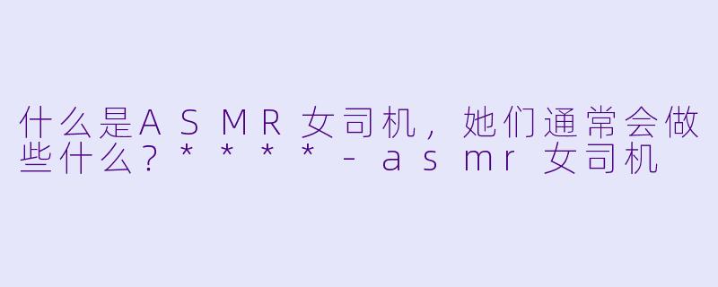 什么是ASMR女司机,她们通常会做些什么?****