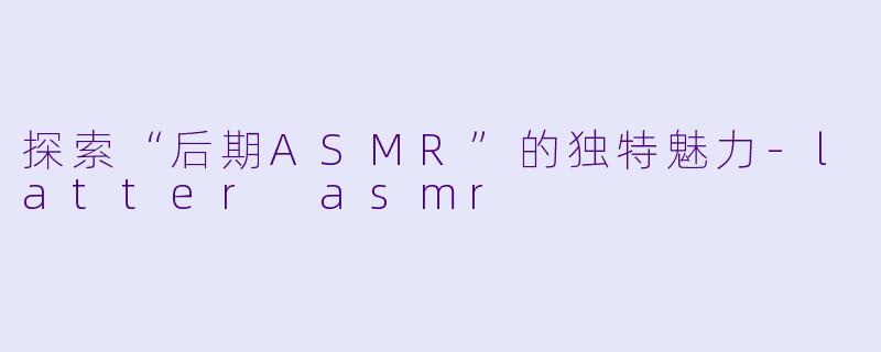 探索“后期ASMR”的独特魅力-latter asmr