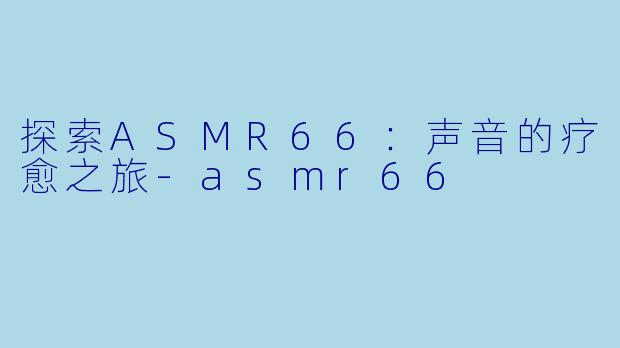 探索ASMR66：声音的疗愈之旅-asmr66