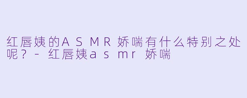红唇姨的ASMR娇喘有什么特别之处呢？-红唇姨asmr娇喘