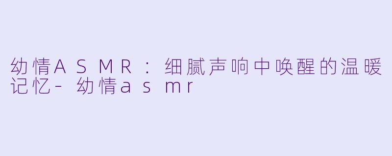 幼情ASMR:细腻声响中唤醒的温暖记忆