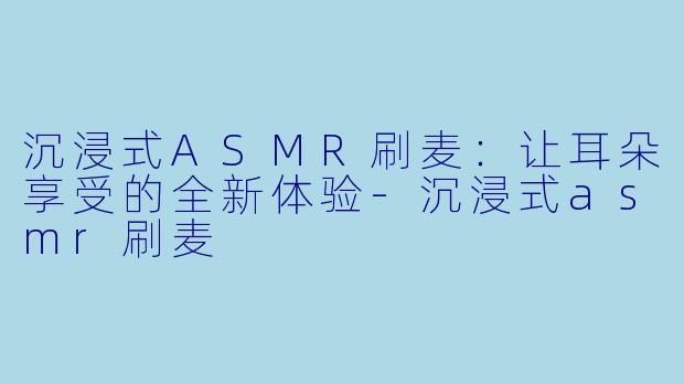 沉浸式ASMR刷麦：让耳朵享受的全新体验-沉浸式asmr刷麦