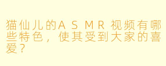 猫仙儿的ASMR视频有哪些特色,使其受到大家的喜爱?