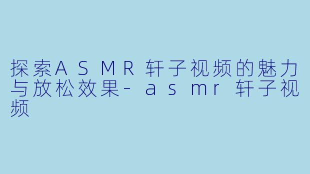 探索ASMR轩子视频的魅力与放松效果-asmr轩子视频