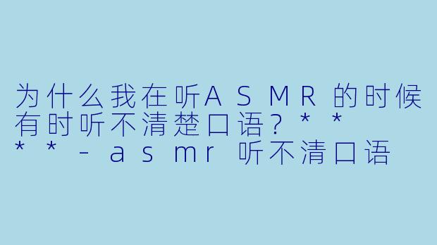 为什么我在听ASMR的时候有时听不清楚口语?** **