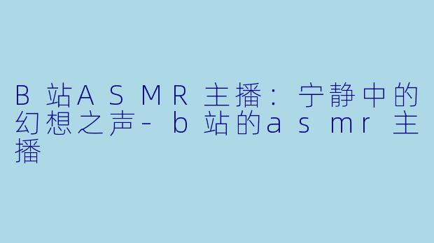 B站ASMR主播：宁静中的幻想之声-b站的asmr主播