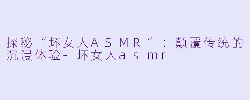 探秘“坏女人ASMR”：颠覆传统的沉浸体验-坏女人asmr