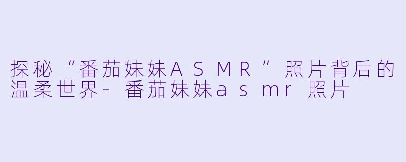 探秘“番茄妹妹ASMR”照片背后的温柔世界