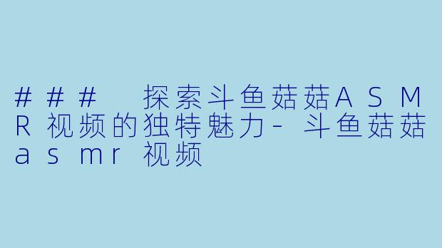### 探索斗鱼菇菇ASMR视频的独特魅力-斗鱼菇菇asmr视频
