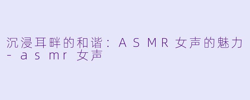 沉浸耳畔的和谐：ASMR女声的魅力-asmr女声