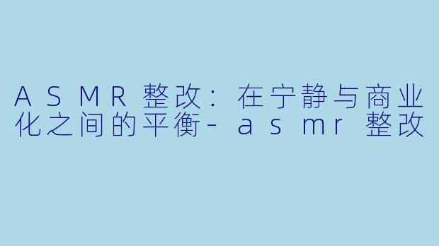 ASMR整改：在宁静与商业化之间的平衡-asmr整改