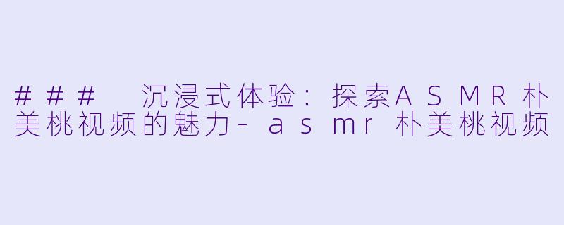 ### 沉浸式体验：探索ASMR朴美桃视频的魅力-asmr朴美桃视频