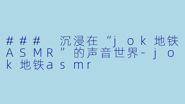 ### 沉浸在“jok地铁ASMR”的声音世界-jok地铁asmr
